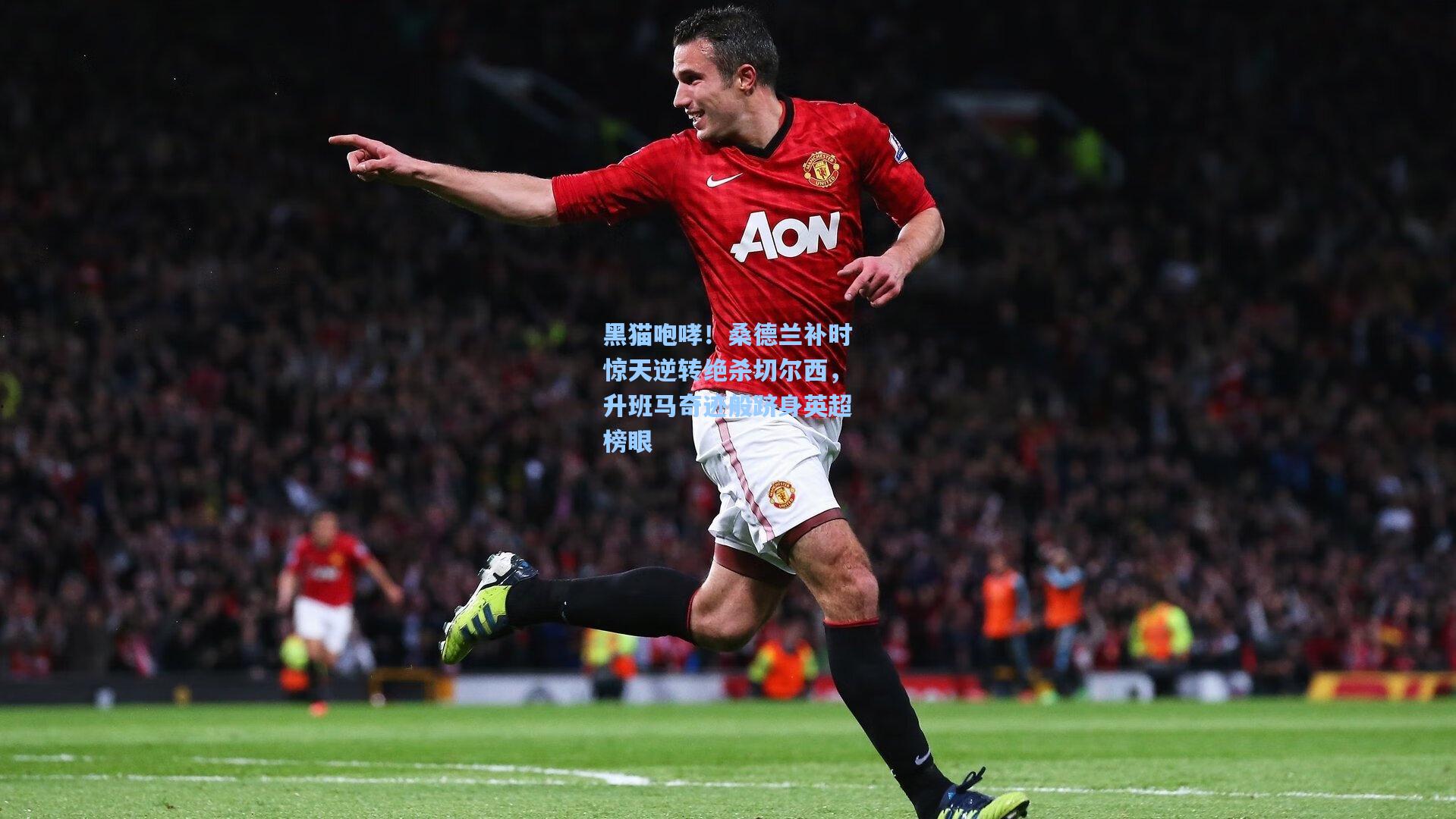 黑猫咆哮！桑德兰补时惊天逆转绝杀切尔西，升班马奇迹般跻身英超榜眼
