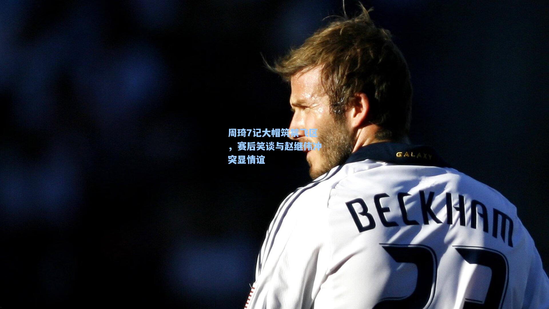 周琦7记大帽筑禁飞区，赛后笑谈与赵继伟冲突显情谊