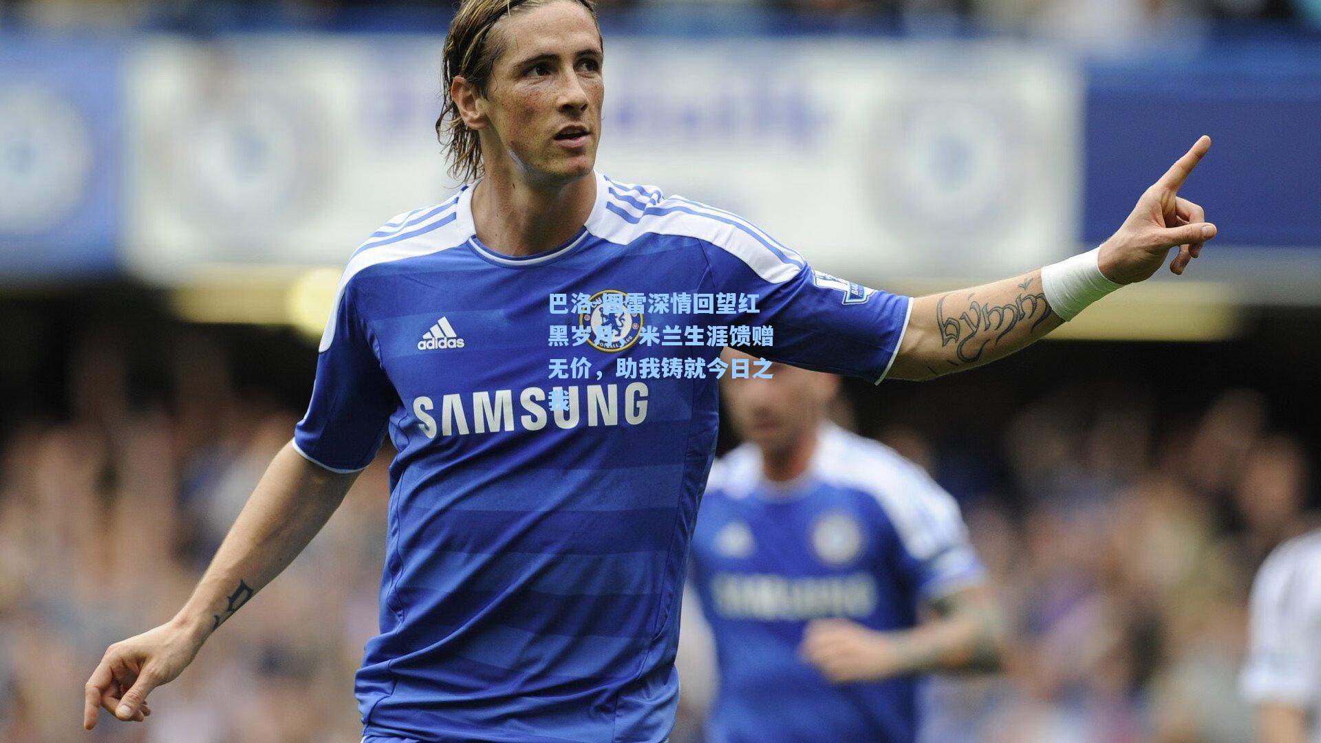 巴洛-图雷深情回望红黑岁月，米兰生涯馈赠无价，助我铸就今日之我